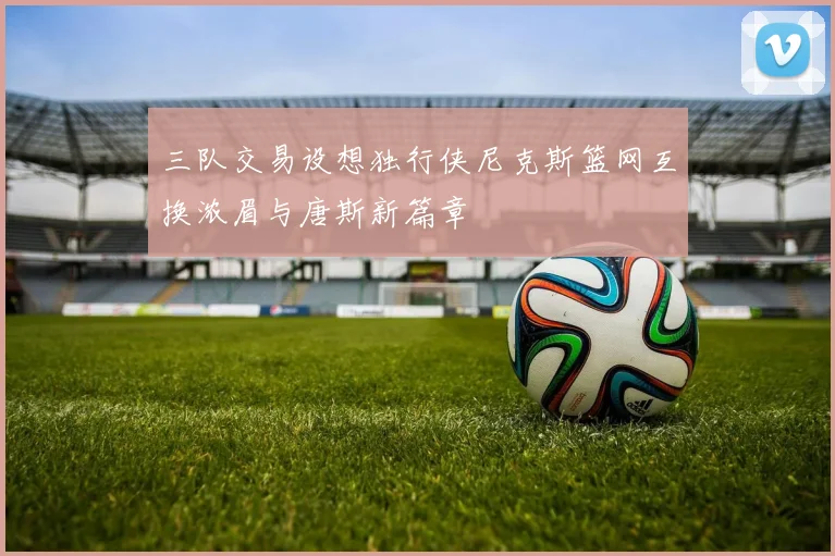 三队交易设想独行侠尼克斯篮网互换浓眉与唐斯新篇章