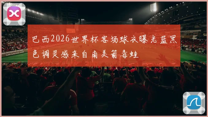 巴西2026世界杯客场球衣曝光蓝黑色调灵感来自南美箭毒蛙
