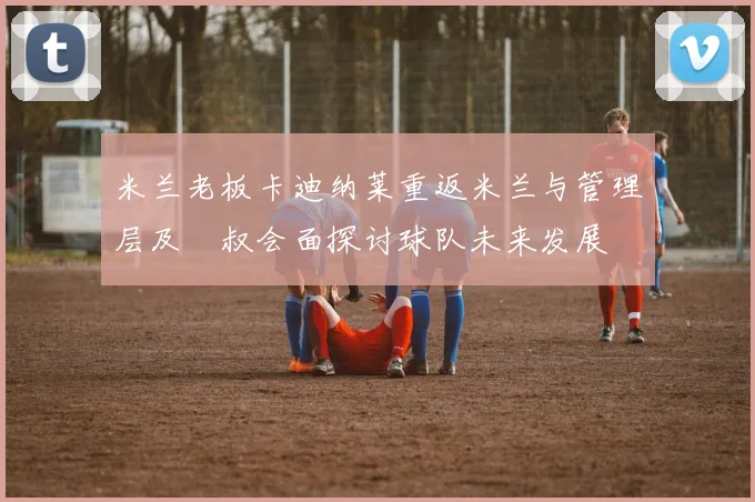 米兰老板卡迪纳莱重返米兰与管理层及囧叔会面探讨球队未来发展