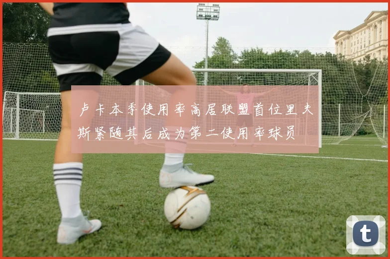 卢卡本季使用率高居联盟首位里夫斯紧随其后成为第二使用率球员