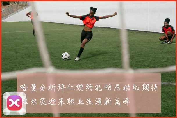 哈曼分析拜仁续约孔帕尼动机期待维尔茨迎来职业生涯新高峰