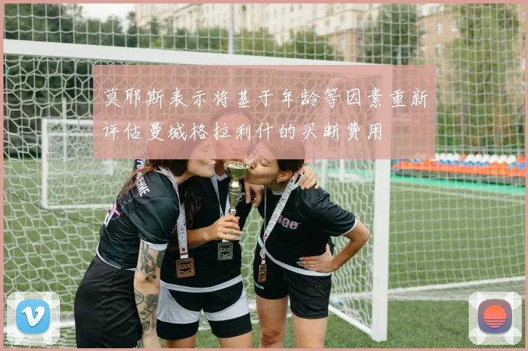 莫耶斯表示将基于年龄等因素重新评估曼城格拉利什的买断费用