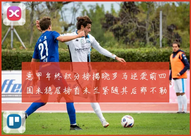 意甲年终积分榜揭晓罗马逆袭前四国米稳居榜首米兰紧随其后那不勒斯位列第三