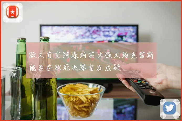 欧文直言阿森纳实力强大约克雷斯能否在欧冠决赛首发成疑