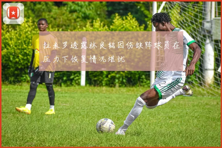 拉米罗透露林良铭因伤缺阵球员在压力下恢复情况堪忧
