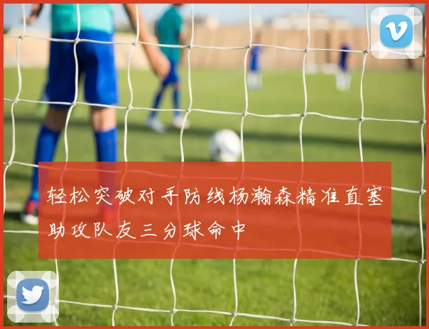 轻松突破对手防线杨瀚森精准直塞助攻队友三分球命中