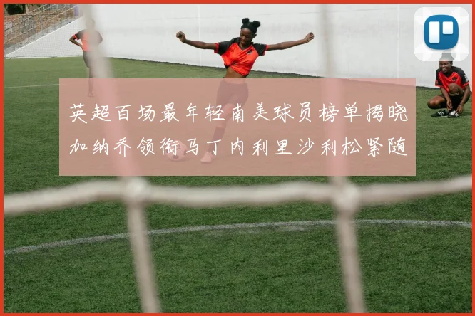 英超百场最年轻南美球员榜单揭晓加纳乔领衔马丁内利里沙利松紧随其后