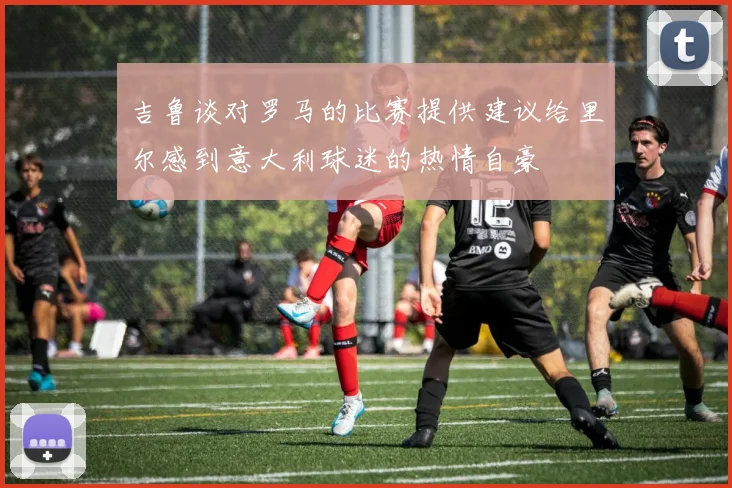 吉鲁谈对罗马的比赛提供建议给里尔感到意大利球迷的热情自豪