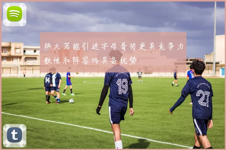 热火若能引进字母哥将更具竞争力教练和阵容均具备优势