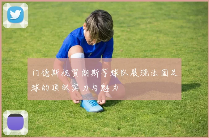门德斯祝贺朗斯等球队展现法国足球的顶级实力与魅力