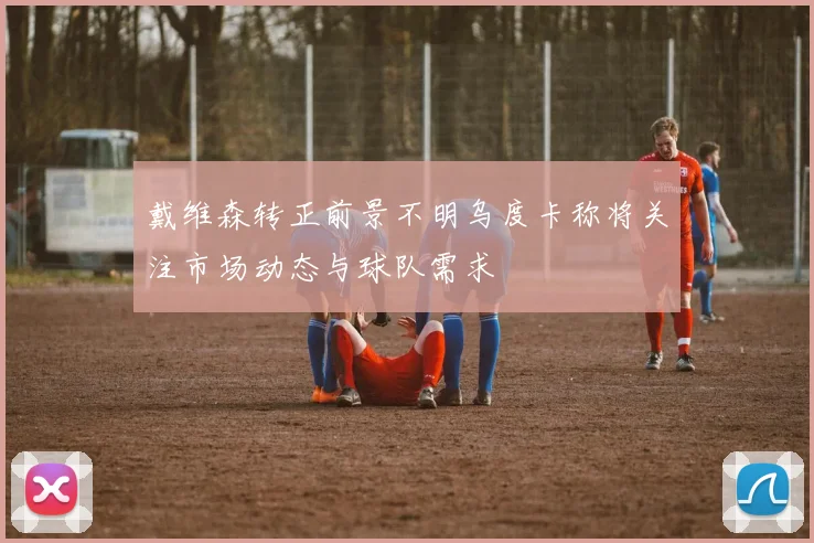戴维森转正前景不明乌度卡称将关注市场动态与球队需求
