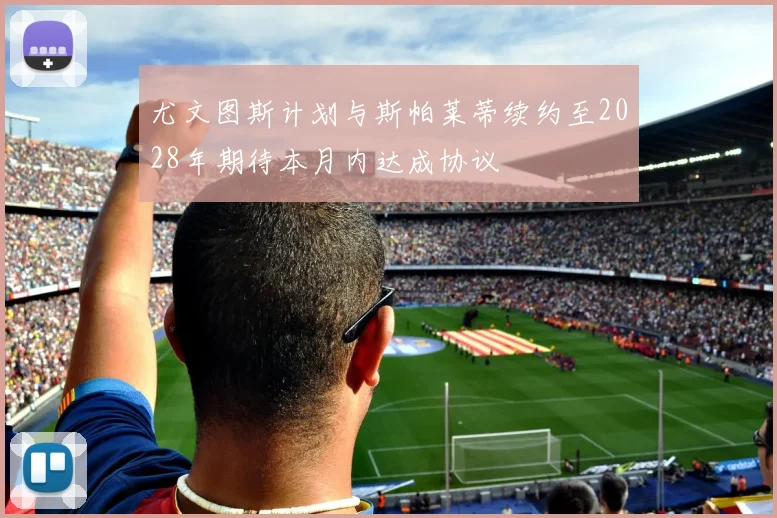 尤文图斯计划与斯帕莱蒂续约至2028年期待本月内达成协议