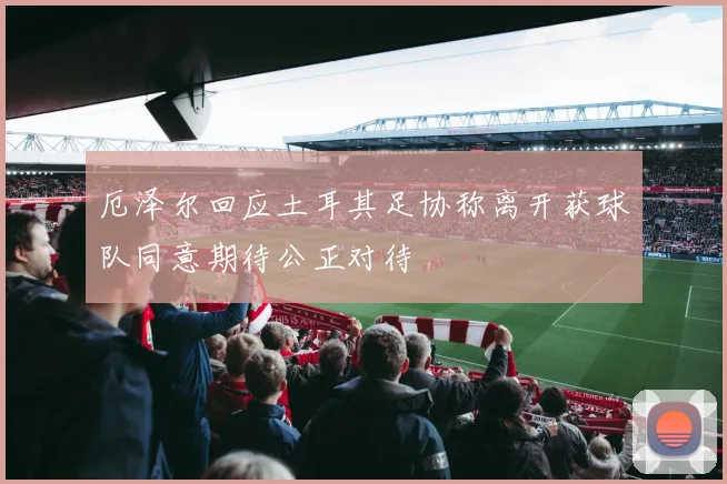 厄泽尔回应土耳其足协称离开获球队同意期待公正对待