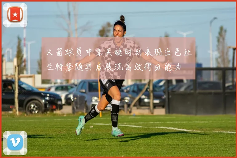 火箭球员申京关键时刻表现出色杜兰特紧随其后展现高效得分能力