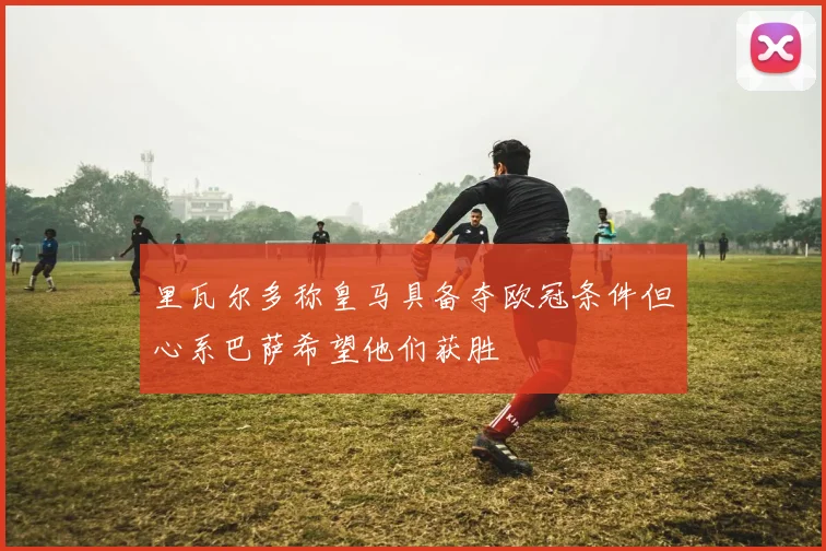 里瓦尔多称皇马具备夺欧冠条件但心系巴萨希望他们获胜