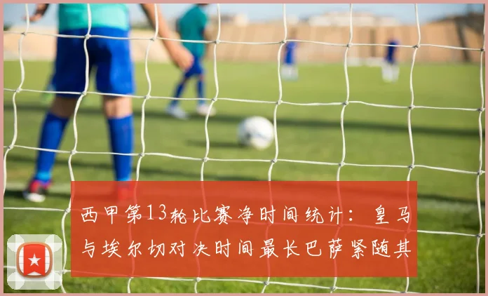 西甲第13轮比赛净时间统计：皇马与埃尔切对决时间最长巴萨紧随其后