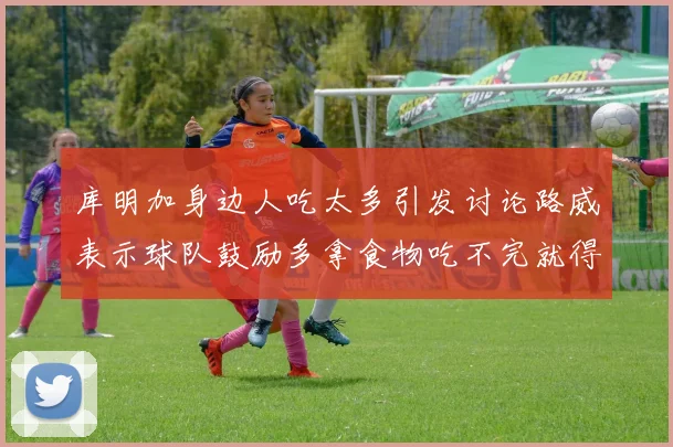 库明加身边人吃太多引发讨论路威表示球队鼓励多拿食物吃不完就得扔掉