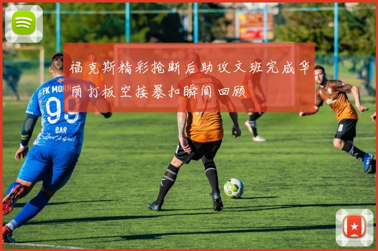 福克斯精彩抢断后助攻文班完成华丽打板空接暴扣瞬间回顾