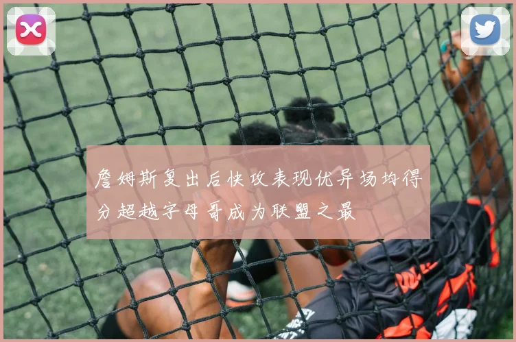 詹姆斯复出后快攻表现优异场均得分超越字母哥成为联盟之最