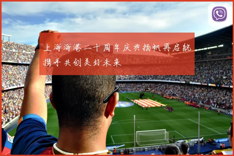 上海海港二十周年庆典扬帆再启航携手共创美好未来