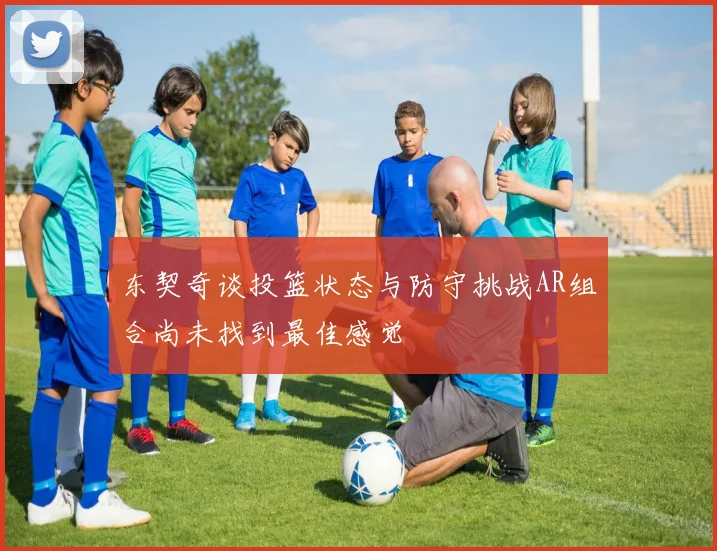 东契奇谈投篮状态与防守挑战AR组合尚未找到最佳感觉