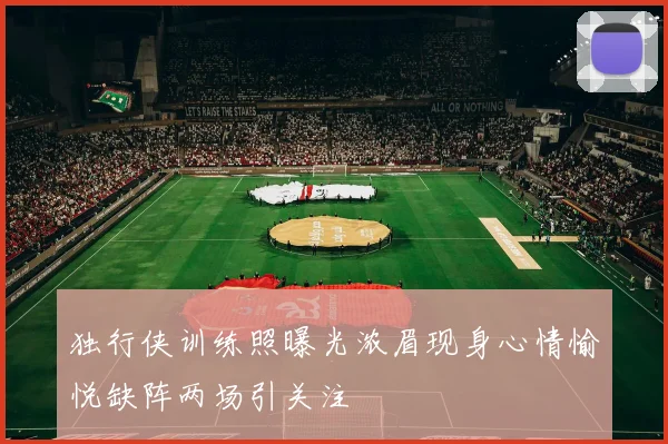 独行侠训练照曝光浓眉现身心情愉悦缺阵两场引关注