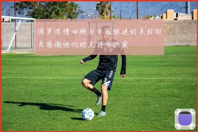 保罗深情回顾与中国球迷的美好时光感谢他们的支持与热爱