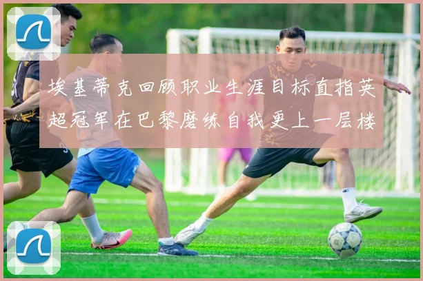 埃基蒂克回顾职业生涯目标直指英超冠军在巴黎磨练自我更上一层楼