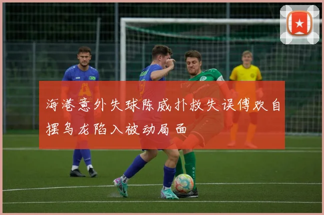 海港意外失球陈威扑救失误傅欢自摆乌龙陷入被动局面
