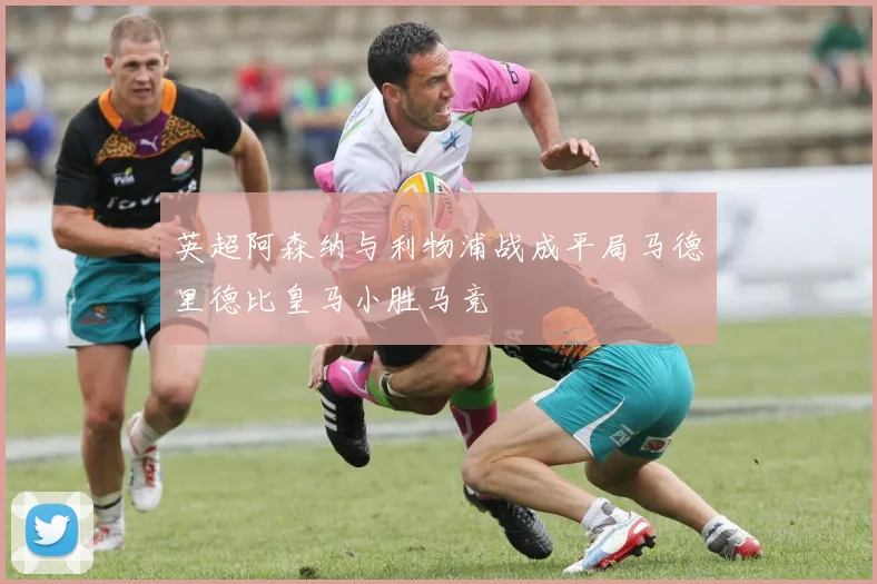 英超阿森纳与利物浦战成平局马德里德比皇马小胜马竞