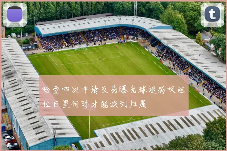 哈登四次申请交易曝光球迷感叹这位巨星何时才能找到归属