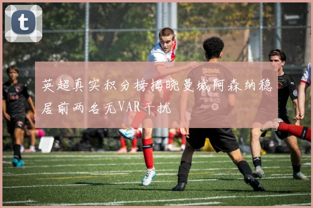英超真实积分榜揭晓曼城阿森纳稳居前两名无VAR干扰