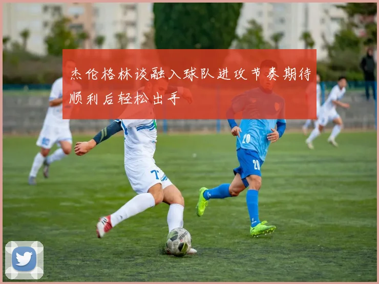 杰伦格林谈融入球队进攻节奏期待顺利后轻松出手