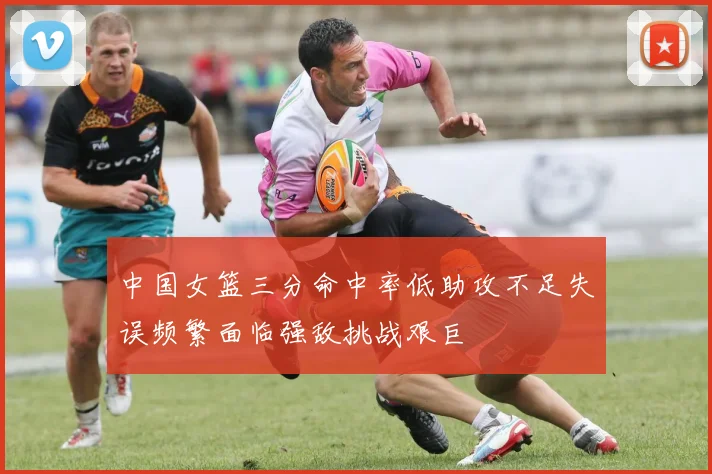 中国女篮三分命中率低助攻不足失误频繁面临强敌挑战艰巨
