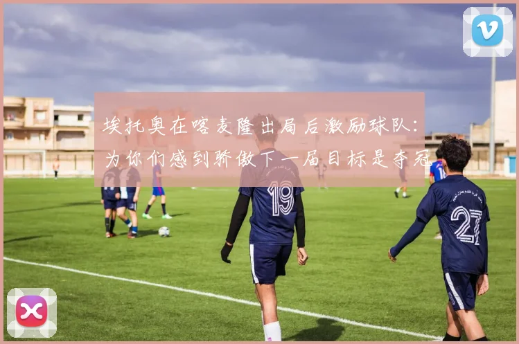 埃托奥在喀麦隆出局后激励球队：为你们感到骄傲下一届目标是夺冠